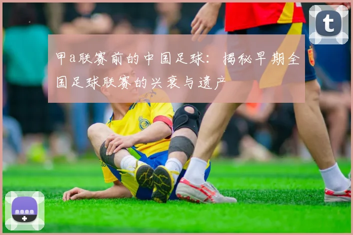 甲a联赛前的中国足球:揭秘早期全国足球联赛的兴衰与遗产