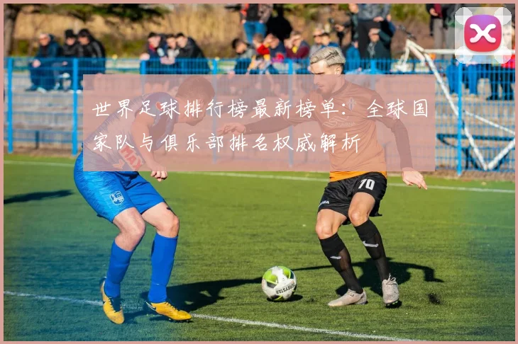 世界足球排行榜最新榜单:全球国家队与俱乐部排名权威解析