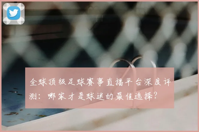 全球顶级足球赛事直播平台深度评测：哪家才是球迷的最佳选择？
