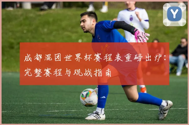 成都混团世界杯赛程表重磅出炉：完整赛程与观战指南
