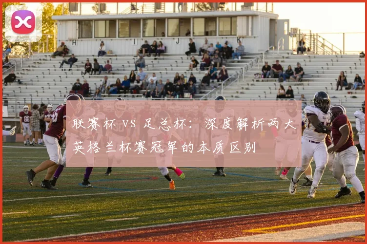 联赛杯 vs 足总杯:深度解析两大英格兰杯赛冠军的本质区别