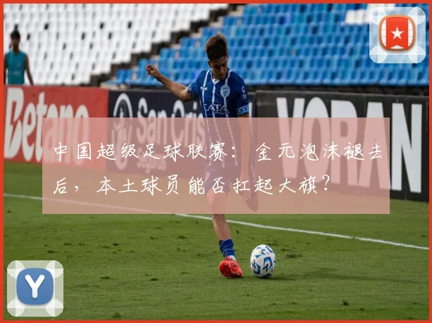 中国超级足球联赛：金元泡沫褪去后，本土球员能否扛起大旗？