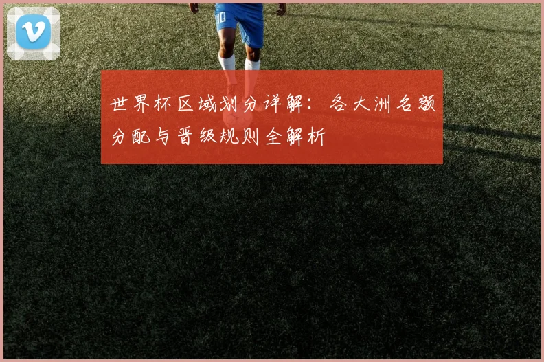 世界杯区域划分详解:各大洲名额分配与晋级规则全解析
