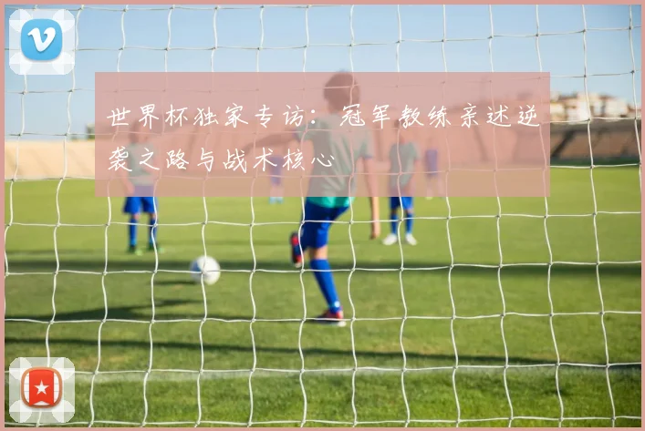 世界杯独家专访:冠军教练亲述逆袭之路与战术核心